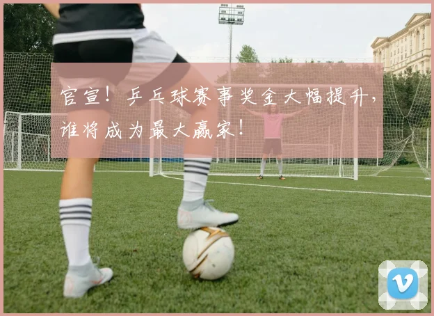 官宣！乒乓球赛事奖金大幅提升，谁将成为最大赢家！