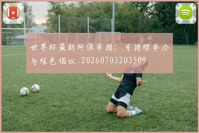 世界杯最新环保举措:可持续举办与绿色倡议_20260703203509