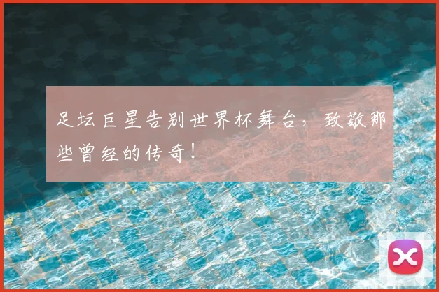 足坛巨星告别世界杯舞台,致敬那些曾经的传奇!