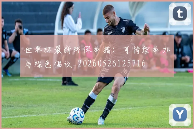 世界杯最新环保举措:可持续举办与绿色倡议_20260526125716