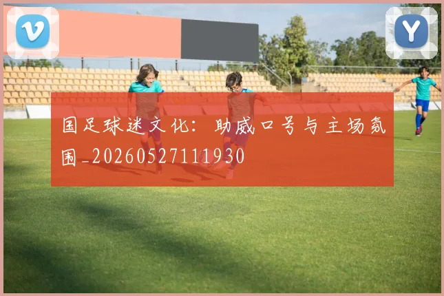 国足球迷文化：助威口号与主场氛围_20260527111930