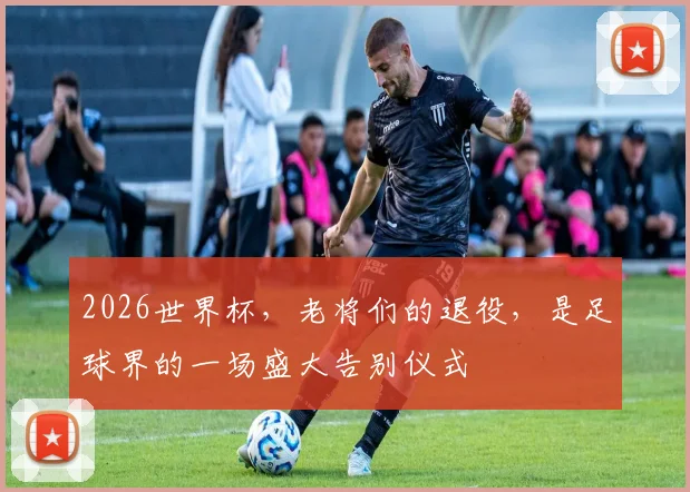 2026世界杯,老将们的退役,是足球界的一场盛大告别仪式