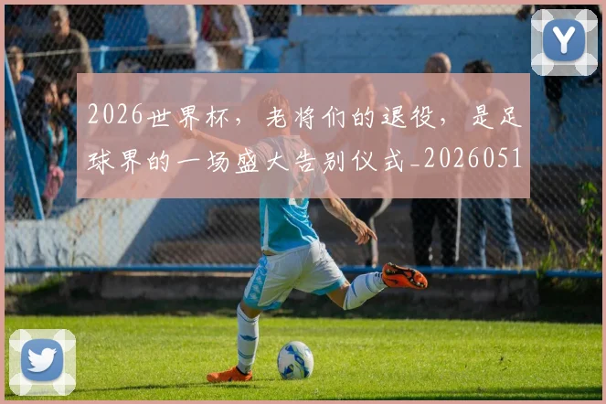 2026世界杯，老将们的退役，是足球界的一场盛大告别仪式_20260518215415_20260702034056