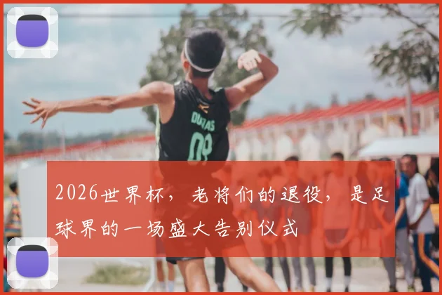 2026世界杯,老将们的退役,是足球界的一场盛大告别仪式