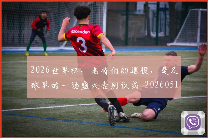 2026世界杯，老将们的退役，是足球界的一场盛大告别仪式_20260518215415_20260702034056