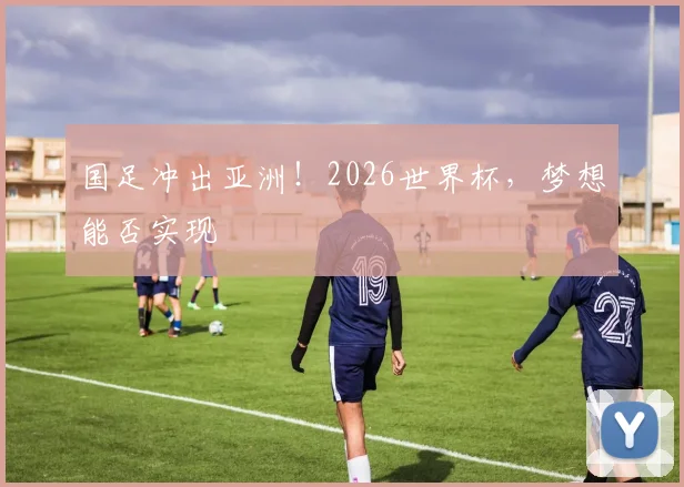 国足冲出亚洲！2026世界杯，梦想能否实现