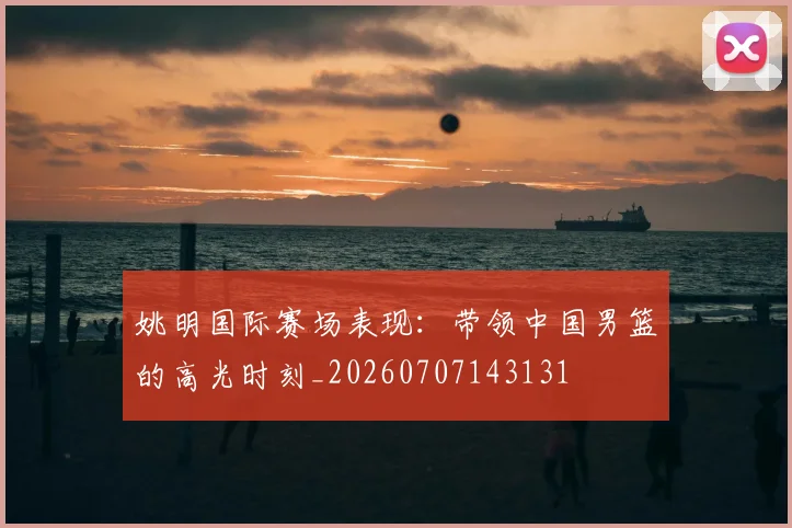 姚明国际赛场表现:带领中国男篮的高光时刻_20260707143131