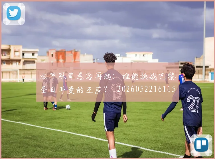 法甲冠军悬念再起:谁能挑战巴黎圣日耳曼的王座?_20260522161152