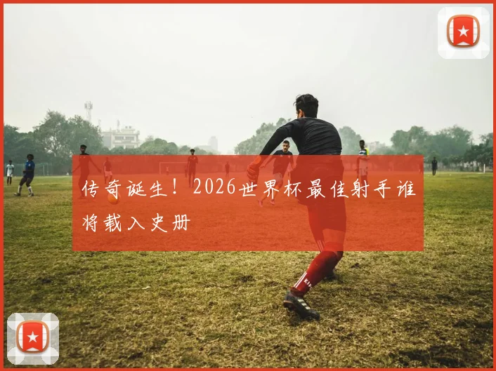 传奇诞生！2026世界杯最佳射手谁将载入史册