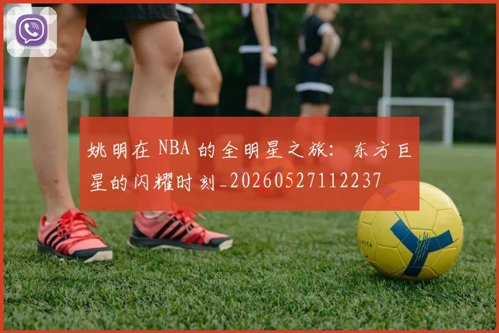 姚明在 NBA 的全明星之旅:东方巨星的闪耀时刻_20260527112237