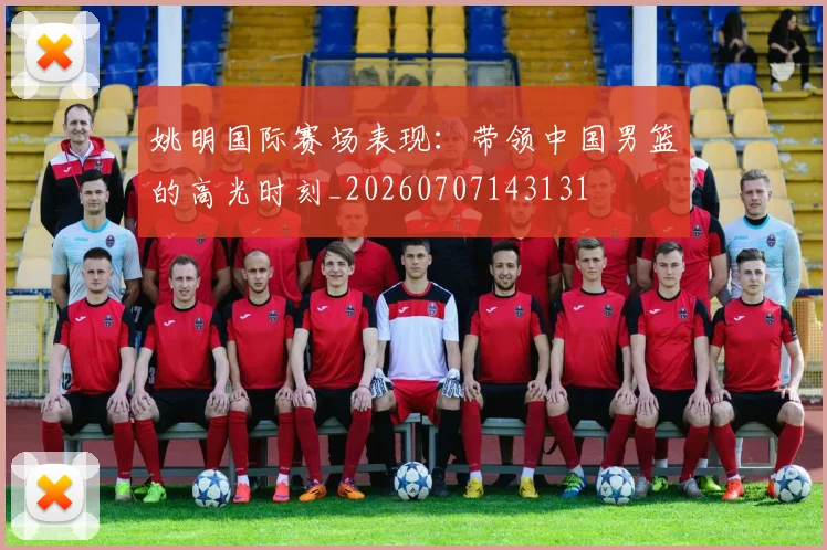 姚明国际赛场表现:带领中国男篮的高光时刻_20260707143131