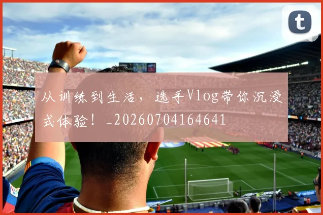 从训练到生活,选手Vlog带你沉浸式体验!_20260704164641